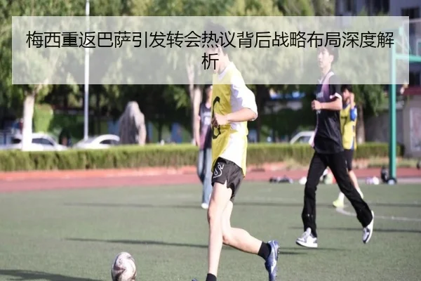 梅西重返巴萨引发转会热议背后战略布局深度解析