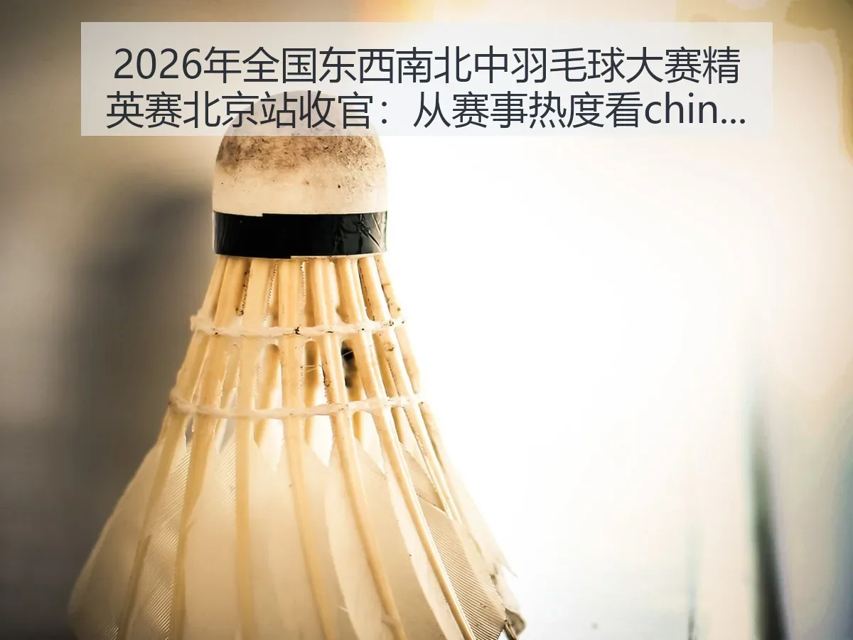 2026年全国东西南北中羽毛球大赛精英赛北京站收官:从赛事热度看china羽球发展